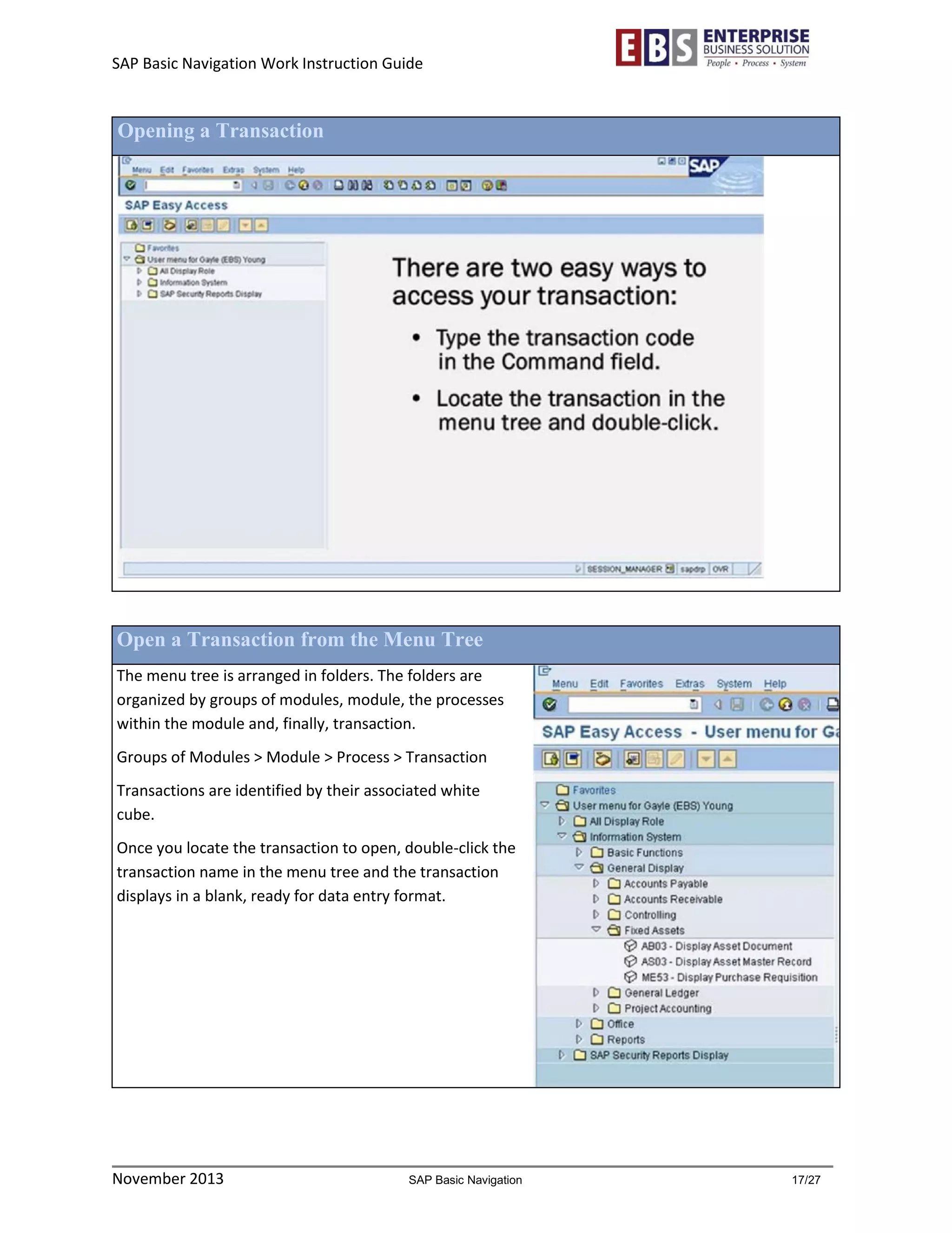 SAP Basic Navigation Work Instruction Guide 
November 2013 SAP Basic Navigation 17/27 
Opening a Transaction 
Open a Transaction from the Menu Tree 
The menu tree is arranged in folders. The folders are organized by groups of modules, module, the processes within the module and, finally, transaction. 
Groups of Modules > Module > Process > Transaction 
Transactions are identified by their associated white cube. 
Once you locate the transaction to open, double-click the transaction name in the menu tree and the transaction displays in a blank, ready for data entry format. 
 