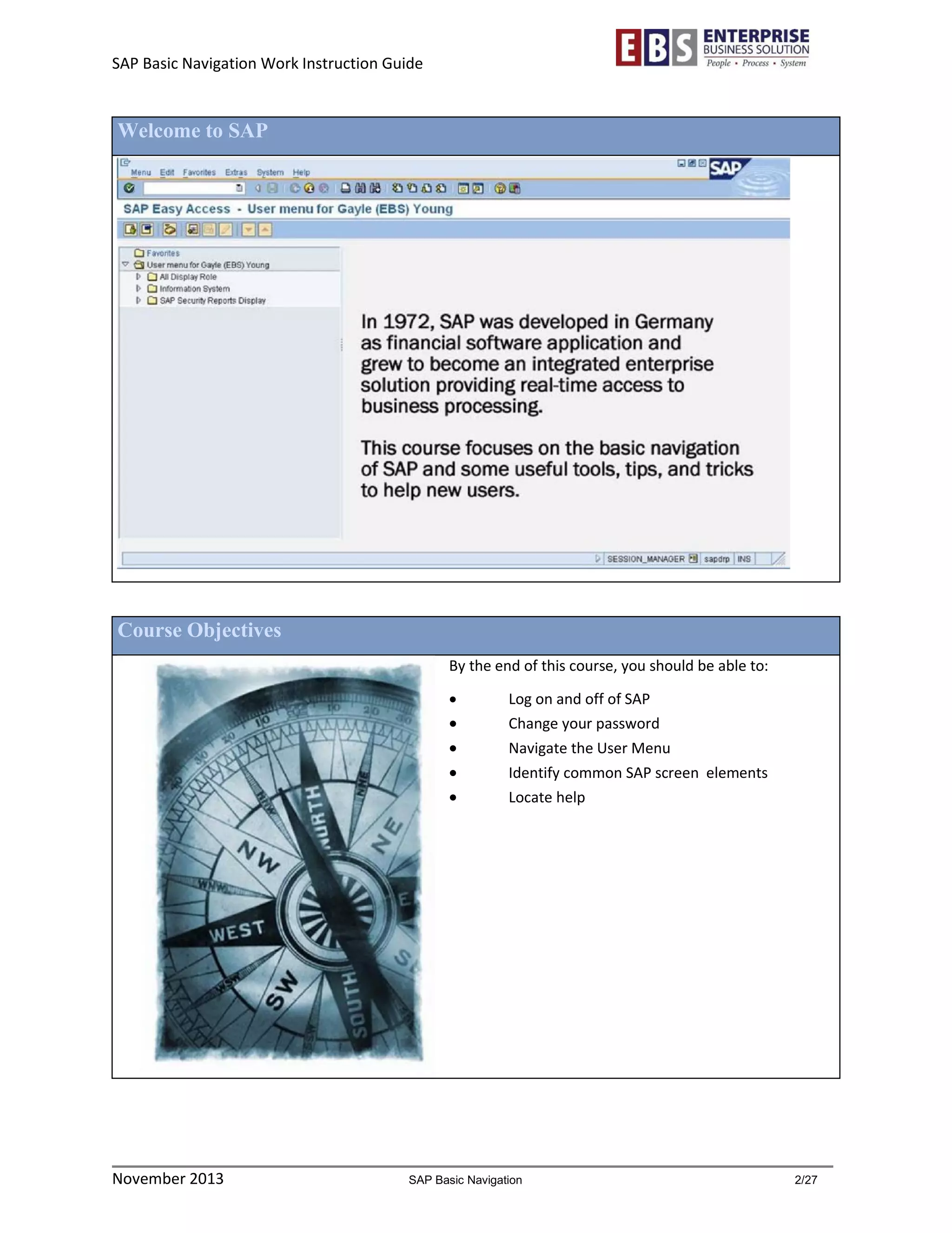 SAP Basic Navigation Work Instruction Guide 
November 2013 SAP Basic Navigation 2/27 
Welcome to SAP 
Course Objectives 
By the end of this course, you should be able to: 
 Log on and off of SAP 
 Change your password 
 Navigate the User Menu 
 Identify common SAP screen elements 
 Locate help 
 