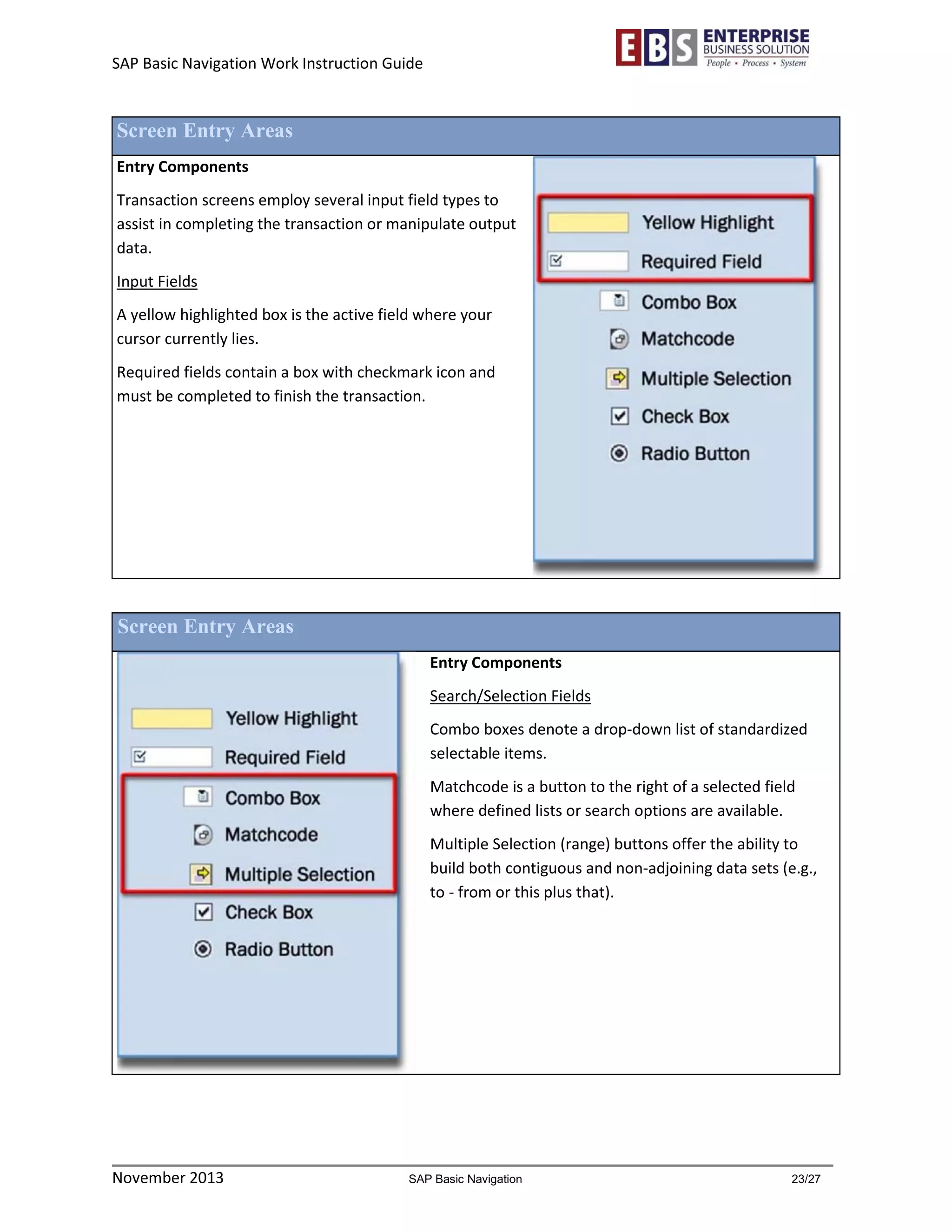 SAP Basic Navigation Work Instruction Guide 
November 2013 SAP Basic Navigation 23/27 
Screen Entry Areas 
Entry Components 
Transaction screens employ several input field types to assist in completing the transaction or manipulate output data. 
Input Fields 
A yellow highlighted box is the active field where your cursor currently lies. 
Required fields contain a box with checkmark icon and must be completed to finish the transaction. 
Screen Entry Areas 
Entry Components 
Search/Selection Fields 
Combo boxes denote a drop-down list of standardized selectable items. 
Matchcode is a button to the right of a selected field where defined lists or search options are available. 
Multiple Selection (range) buttons offer the ability to build both contiguous and non-adjoining data sets (e.g., to - from or this plus that). 
 