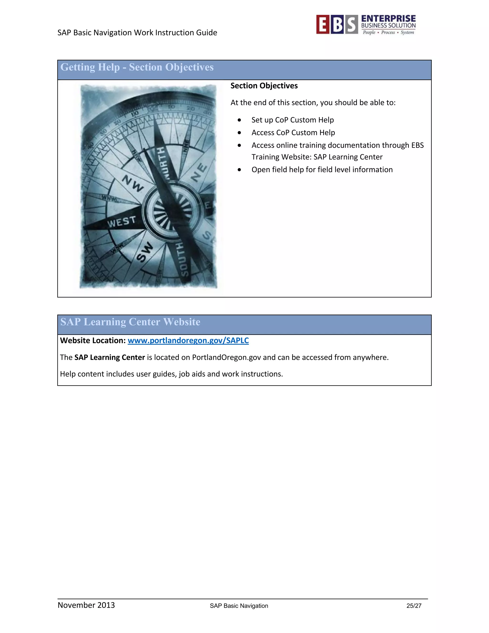 SAP Basic Navigation Work Instruction Guide 
November 2013 SAP Basic Navigation 25/27 
Getting Help - Section Objectives 
Section Objectives 
At the end of this section, you should be able to: 
 Set up CoP Custom Help 
 Access CoP Custom Help 
 Access online training documentation through EBS Training Website: SAP Learning Center 
 Open field help for field level information 
SAP Learning Center Website 
Website Location: www.portlandoregon.gov/SAPLC 
The SAP Learning Center is located on PortlandOregon.gov and can be accessed from anywhere. 
Help content includes user guides, job aids and work instructions. 
 