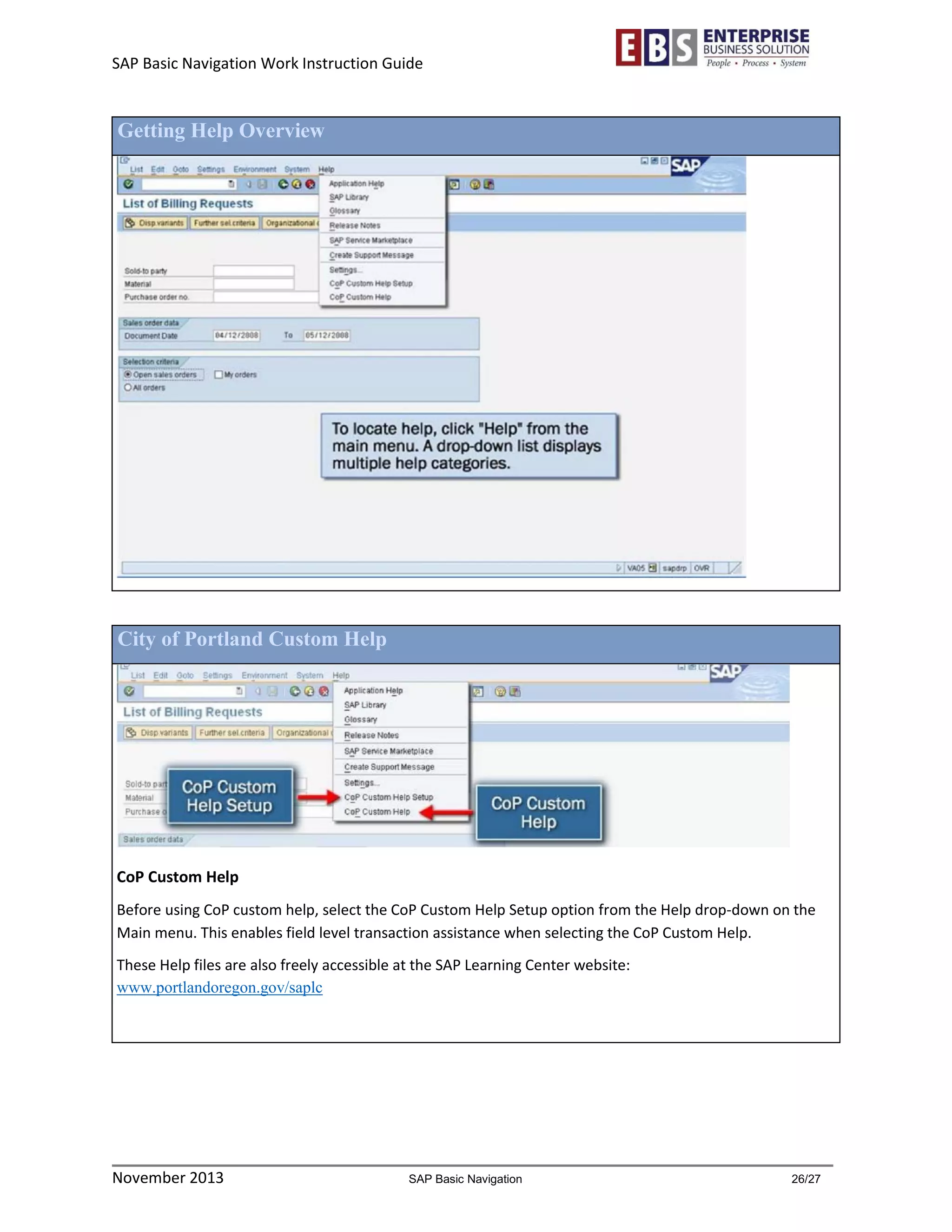 SAP Basic Navigation Work Instruction Guide 
November 2013 SAP Basic Navigation 26/27 
Getting Help Overview 
City of Portland Custom Help 
CoP Custom Help 
Before using CoP custom help, select the CoP Custom Help Setup option from the Help drop-down on the Main menu. This enables field level transaction assistance when selecting the CoP Custom Help. 
These Help files are also freely accessible at the SAP Learning Center website: www.portlandoregon.gov/saplc 
 