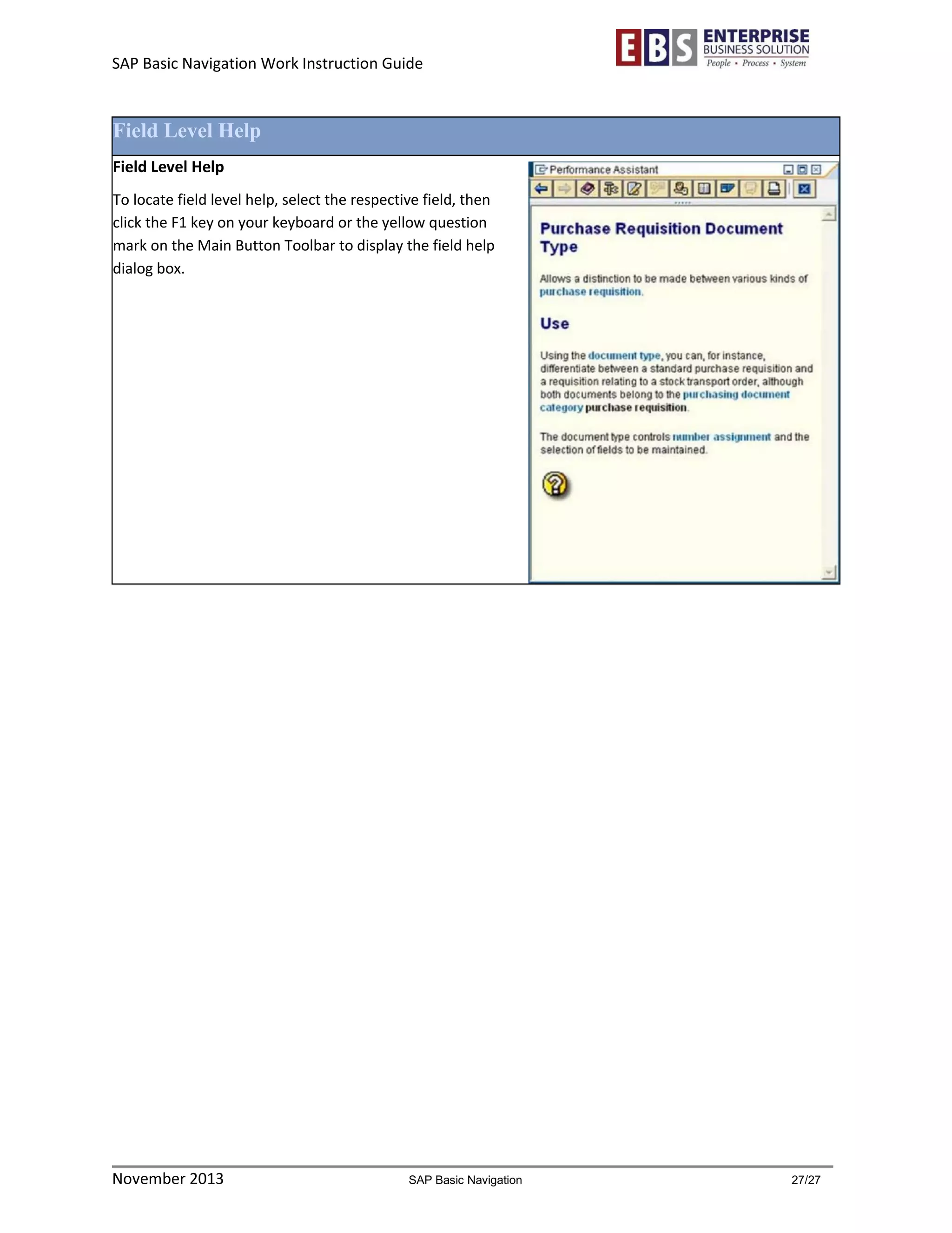 SAP Basic Navigation Work Instruction Guide 
November 2013 SAP Basic Navigation 27/27 
Field Level Help 
Field Level Help 
To locate field level help, select the respective field, then click the F1 key on your keyboard or the yellow question mark on the Main Button Toolbar to display the field help dialog box. 
