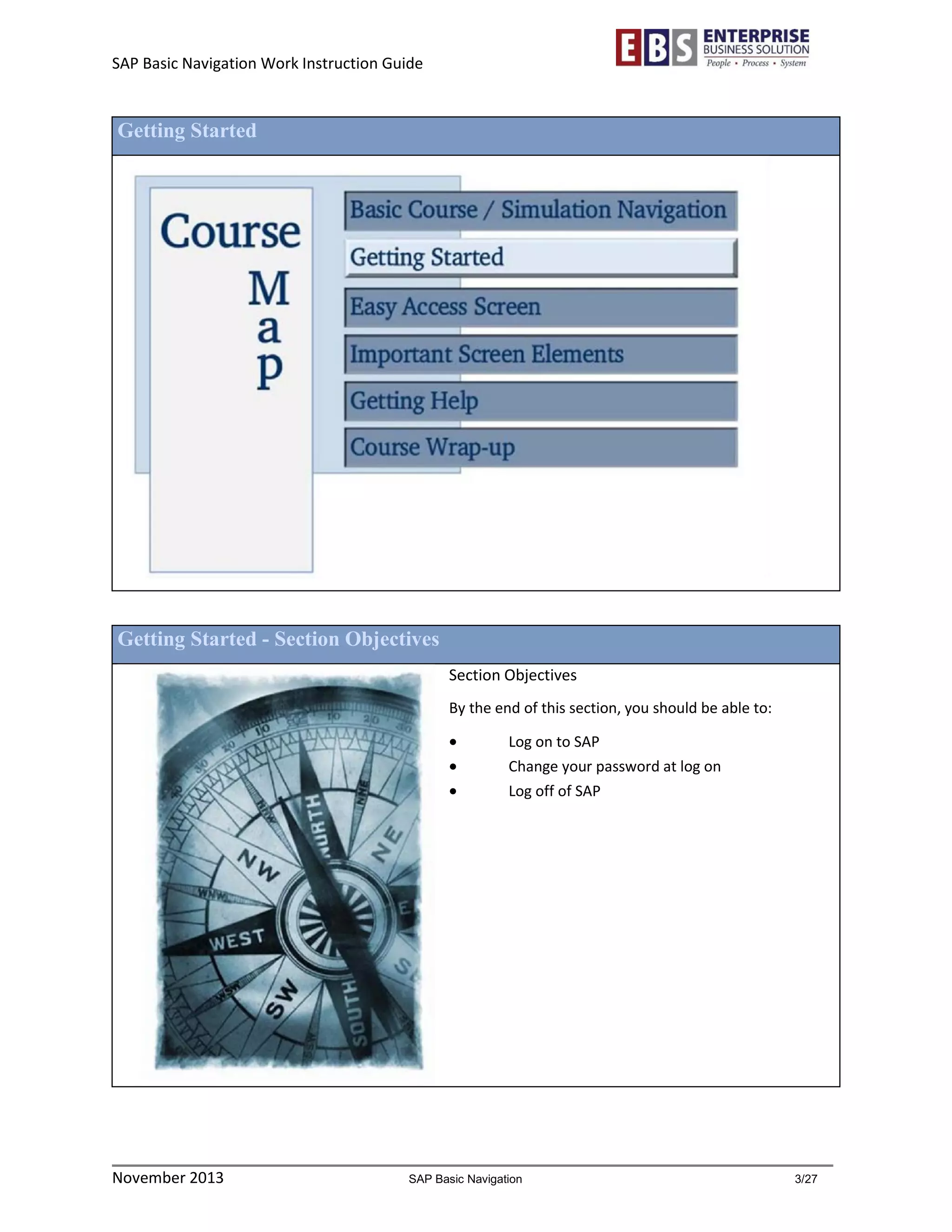 SAP Basic Navigation Work Instruction Guide 
November 2013 SAP Basic Navigation 3/27 
Getting Started 
Getting Started - Section Objectives 
Section Objectives 
By the end of this section, you should be able to: 
 Log on to SAP 
 Change your password at log on 
 Log off of SAP 
 
