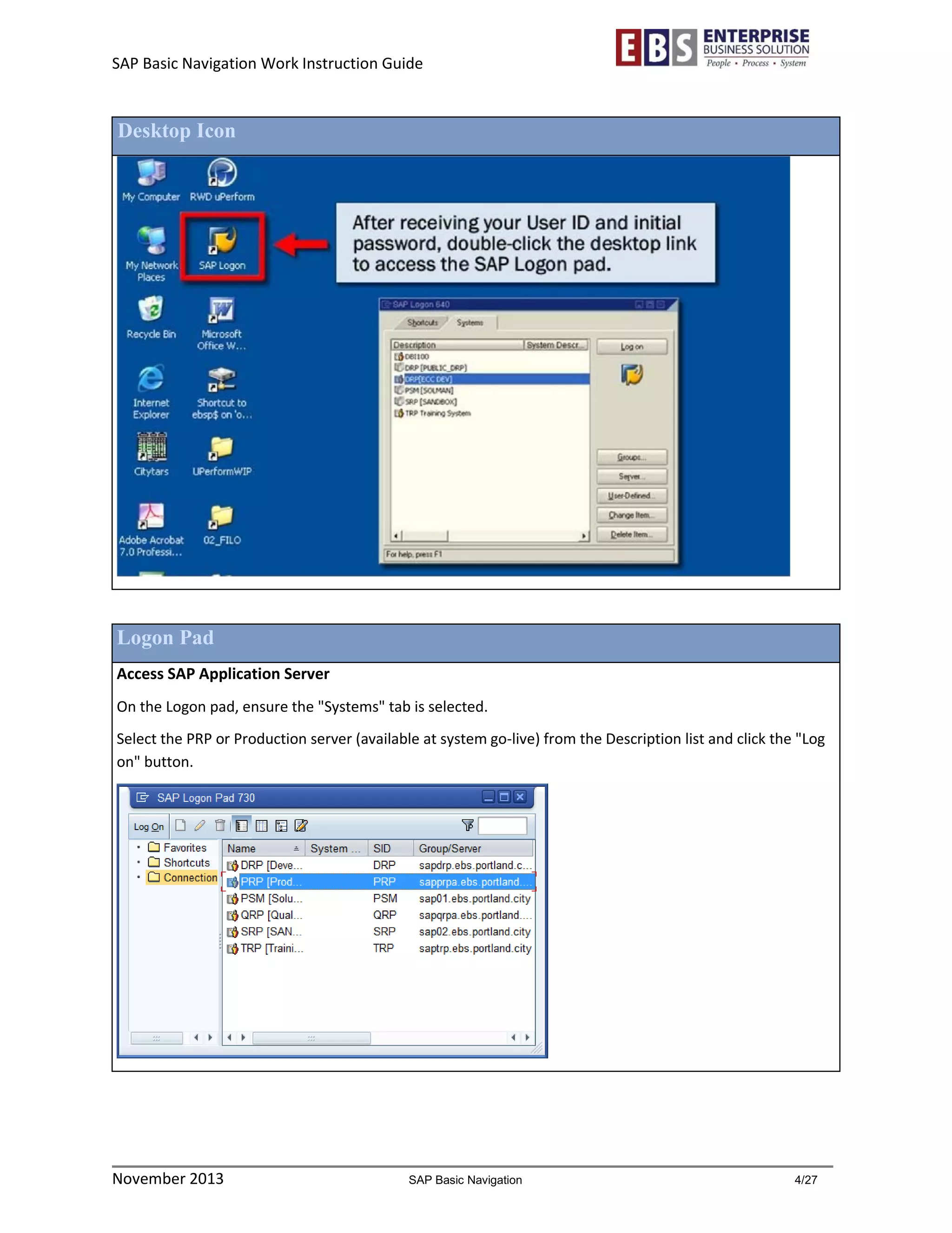 SAP Basic Navigation Work Instruction Guide 
November 2013 SAP Basic Navigation 4/27 
Desktop Icon 
Logon Pad 
Access SAP Application Server 
On the Logon pad, ensure the "Systems" tab is selected. 
Select the PRP or Production server (available at system go-live) from the Description list and click the "Log on" button. 
 
