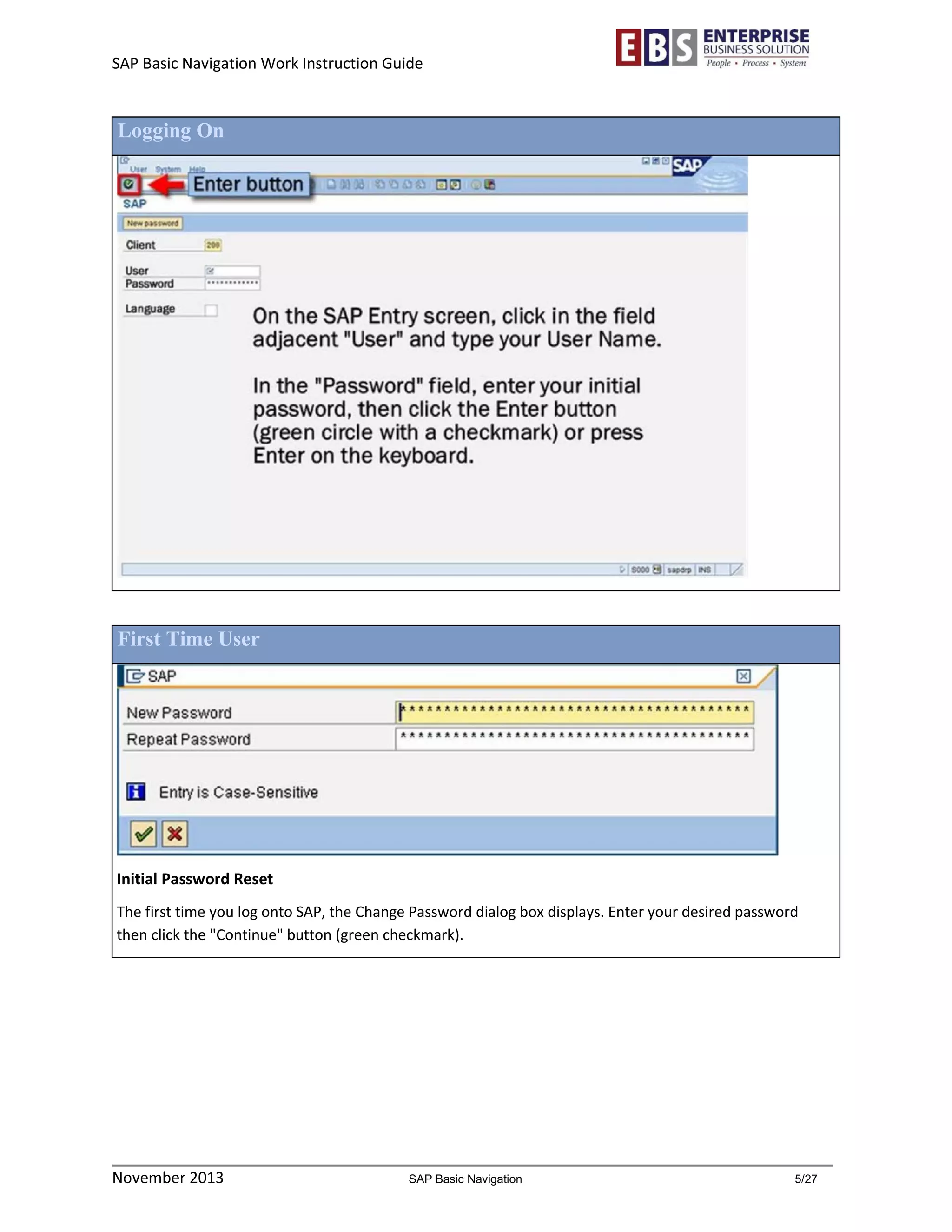 SAP Basic Navigation Work Instruction Guide 
November 2013 SAP Basic Navigation 5/27 
Logging On 
First Time User 
Initial Password Reset 
The first time you log onto SAP, the Change Password dialog box displays. Enter your desired password then click the "Continue" button (green checkmark). 
 