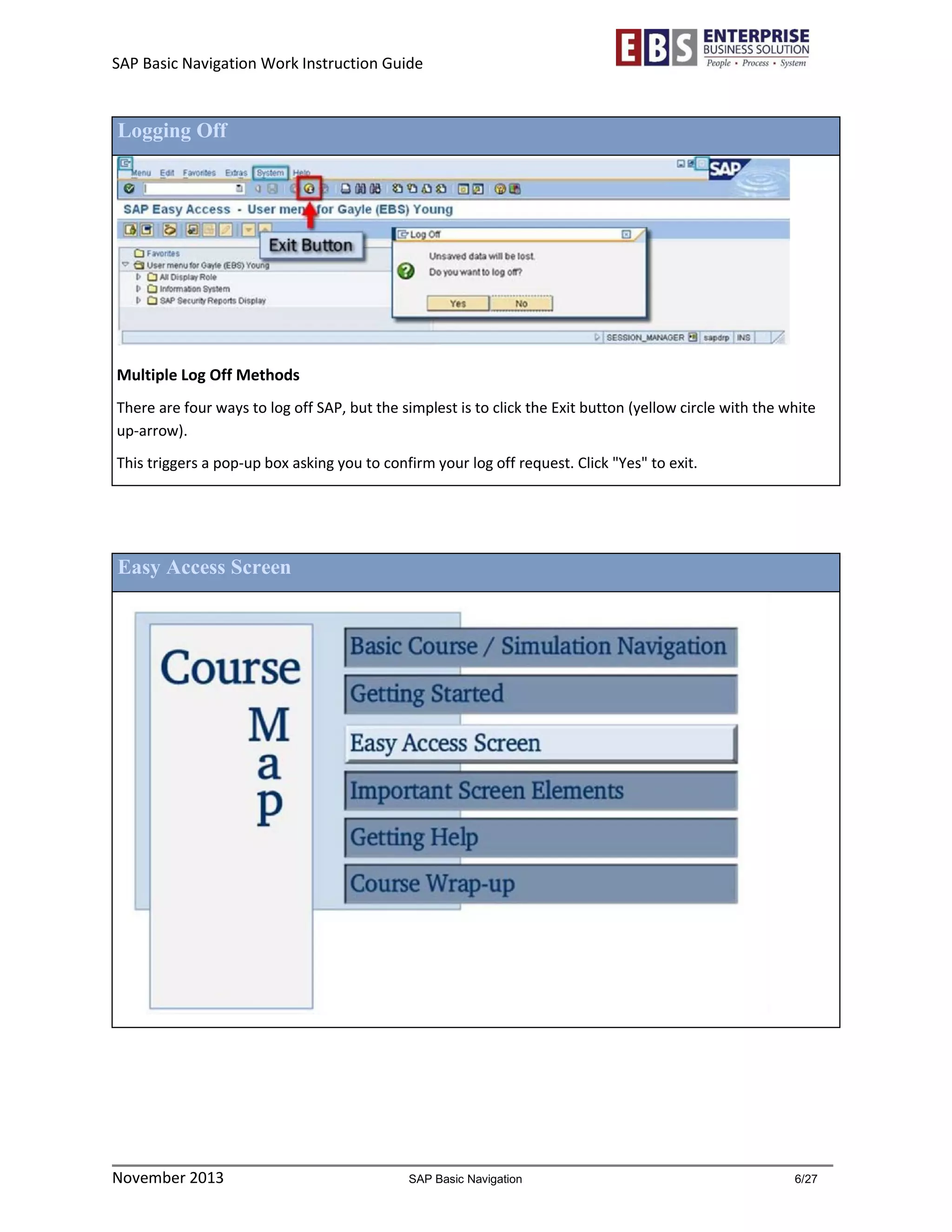 SAP Basic Navigation Work Instruction Guide 
November 2013 SAP Basic Navigation 6/27 
Logging Off 
Multiple Log Off Methods 
There are four ways to log off SAP, but the simplest is to click the Exit button (yellow circle with the white up-arrow). 
This triggers a pop-up box asking you to confirm your log off request. Click "Yes" to exit. 
Easy Access Screen 
 