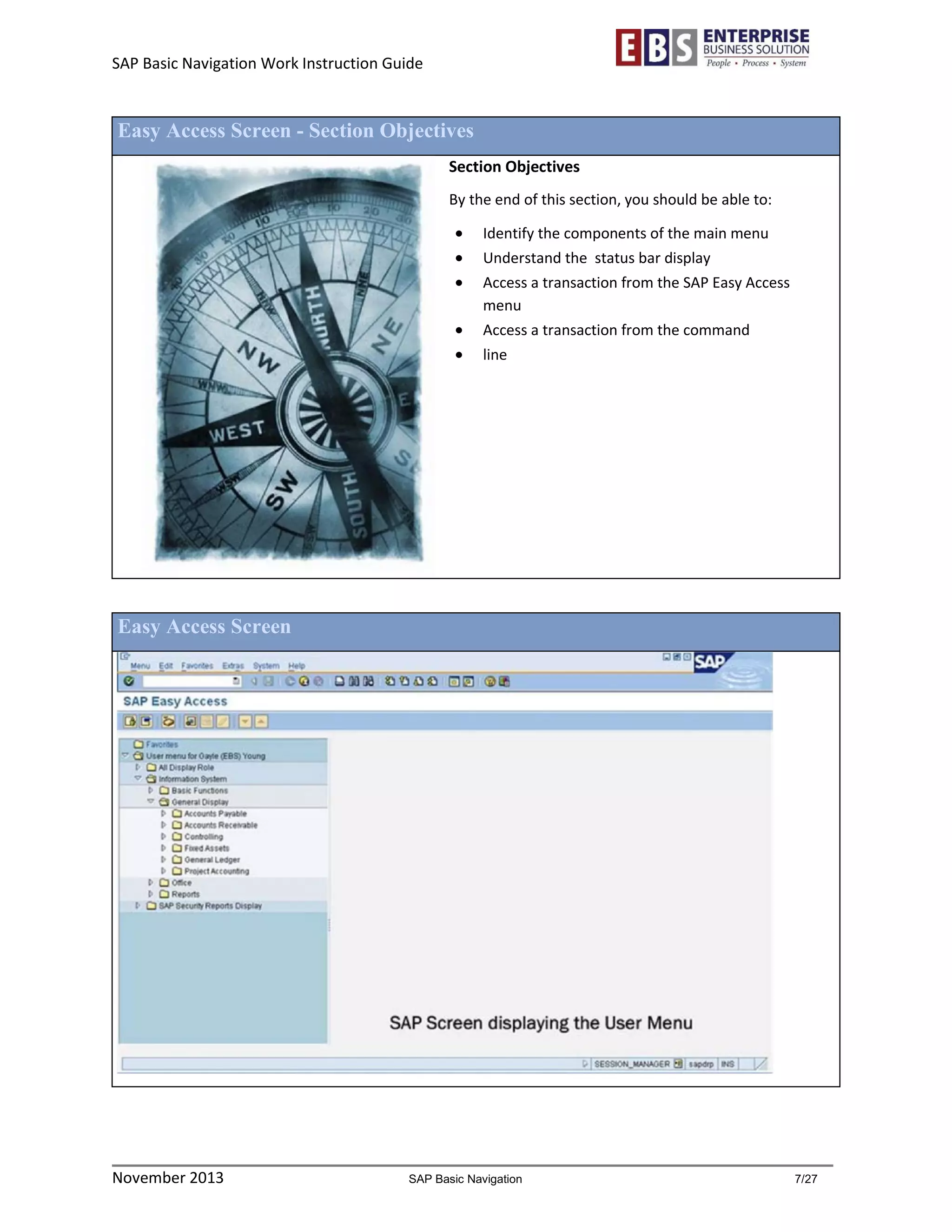 SAP Basic Navigation Work Instruction Guide 
November 2013 SAP Basic Navigation 7/27 
Easy Access Screen - Section Objectives 
Section Objectives 
By the end of this section, you should be able to: 
 Identify the components of the main menu 
 Understand the status bar display 
 Access a transaction from the SAP Easy Access menu 
 Access a transaction from the command 
 line 
Easy Access Screen 
 