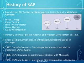 History of SAP
 Founded in 1972 by five ex IBM employees (Listed below) in Weinheim,
Germany:
 Dietmar Hopp.
 Klaus Tschira
 Hans-Werner Hector
 Hasso Plattner
 Claus Wellenreuther.
 Primarily known as System Analysis and Program Development till 1976.
 Firstly used at German branch of Imperial Chemical Industries in
Östringen.
 1977: Outside Germany - Two companies in Austria decided to
implement SAP software.
 1996: SAP introduced its joint Internet strategy with Microsoft.
 1996: SAP India began its operations with headquarters in Bangalore.
 