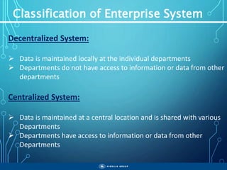 Classification of Enterprise System
Decentralized System:
 Data is maintained locally at the individual departments
 Departments do not have access to information or data from other
departments
Centralized System:
 Data is maintained at a central location and is shared with various
Departments
 Departments have access to information or data from other
Departments
 