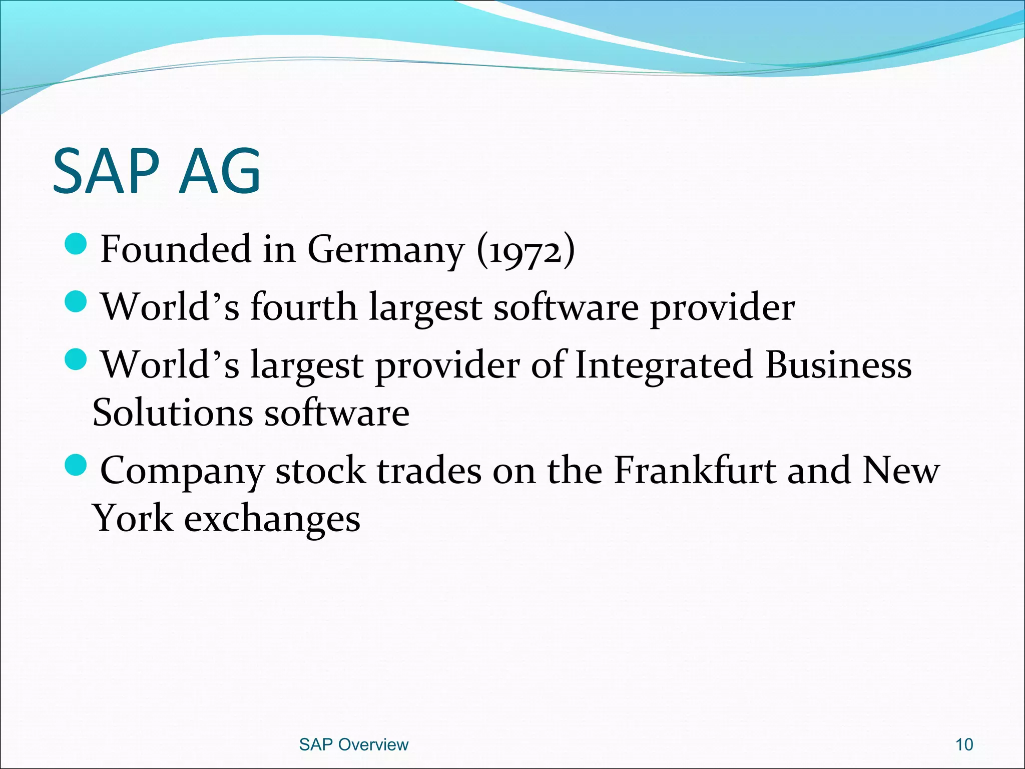 SAP AG
Founded in Germany (1972)
World’s fourth largest software provider
World’s largest provider of Integrated Business
Solutions software
Company stock trades on the Frankfurt and New
York exchanges
SAP Overview 10
 