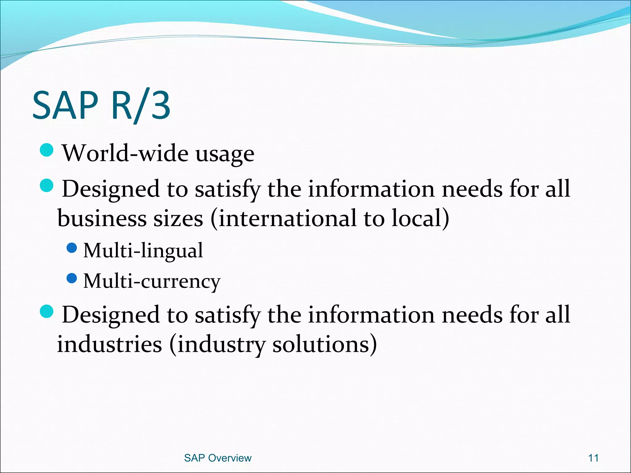 SAP R/3
World-wide usage
Designed to satisfy the information needs for all
business sizes (international to local)
Multi-lingual
Multi-currency
Designed to satisfy the information needs for all
industries (industry solutions)
SAP Overview 11
 