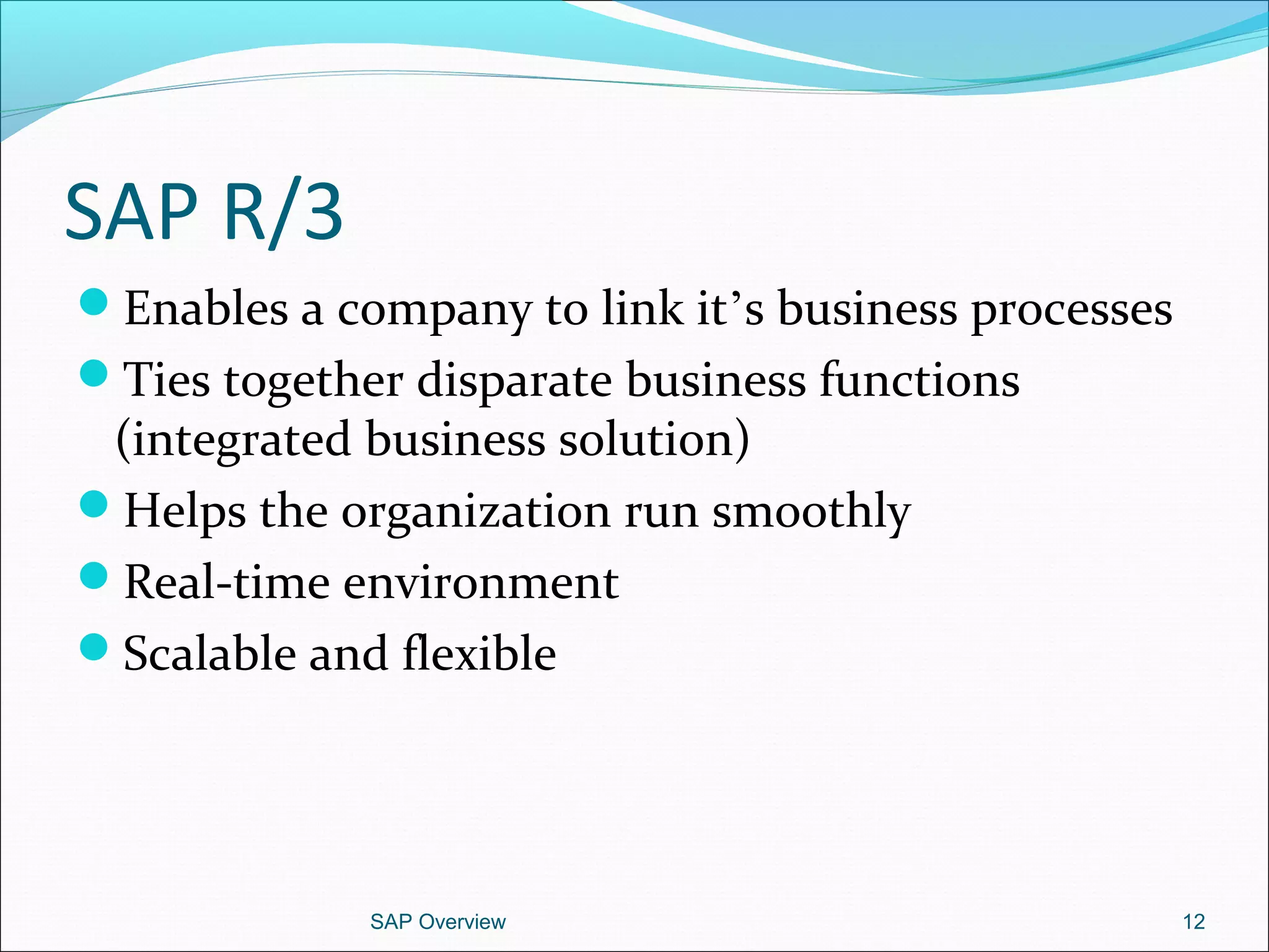 SAP R/3
Enables a company to link it’s business processes
Ties together disparate business functions
(integrated business solution)
Helps the organization run smoothly
Real-time environment
Scalable and flexible
SAP Overview 12
 