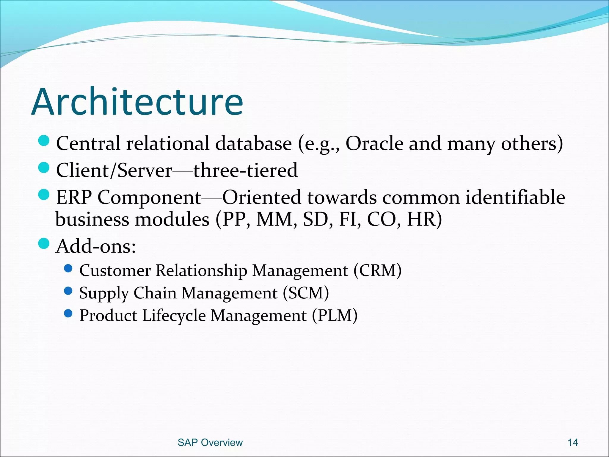 Architecture
Central relational database (e.g., Oracle and many others)
Client/Server—three-tiered
ERP Component—Oriented towards common identifiable
business modules (PP, MM, SD, FI, CO, HR)
Add-ons:
Customer Relationship Management (CRM)
Supply Chain Management (SCM)
Product Lifecycle Management (PLM)
SAP Overview 14
 