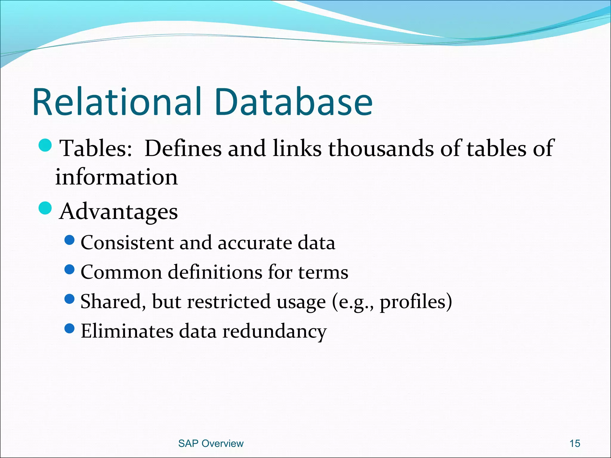 Relational Database
Tables: Defines and links thousands of tables of
information
Advantages
Consistent and accurate data
Common definitions for terms
Shared, but restricted usage (e.g., profiles)
Eliminates data redundancy
SAP Overview 15
 