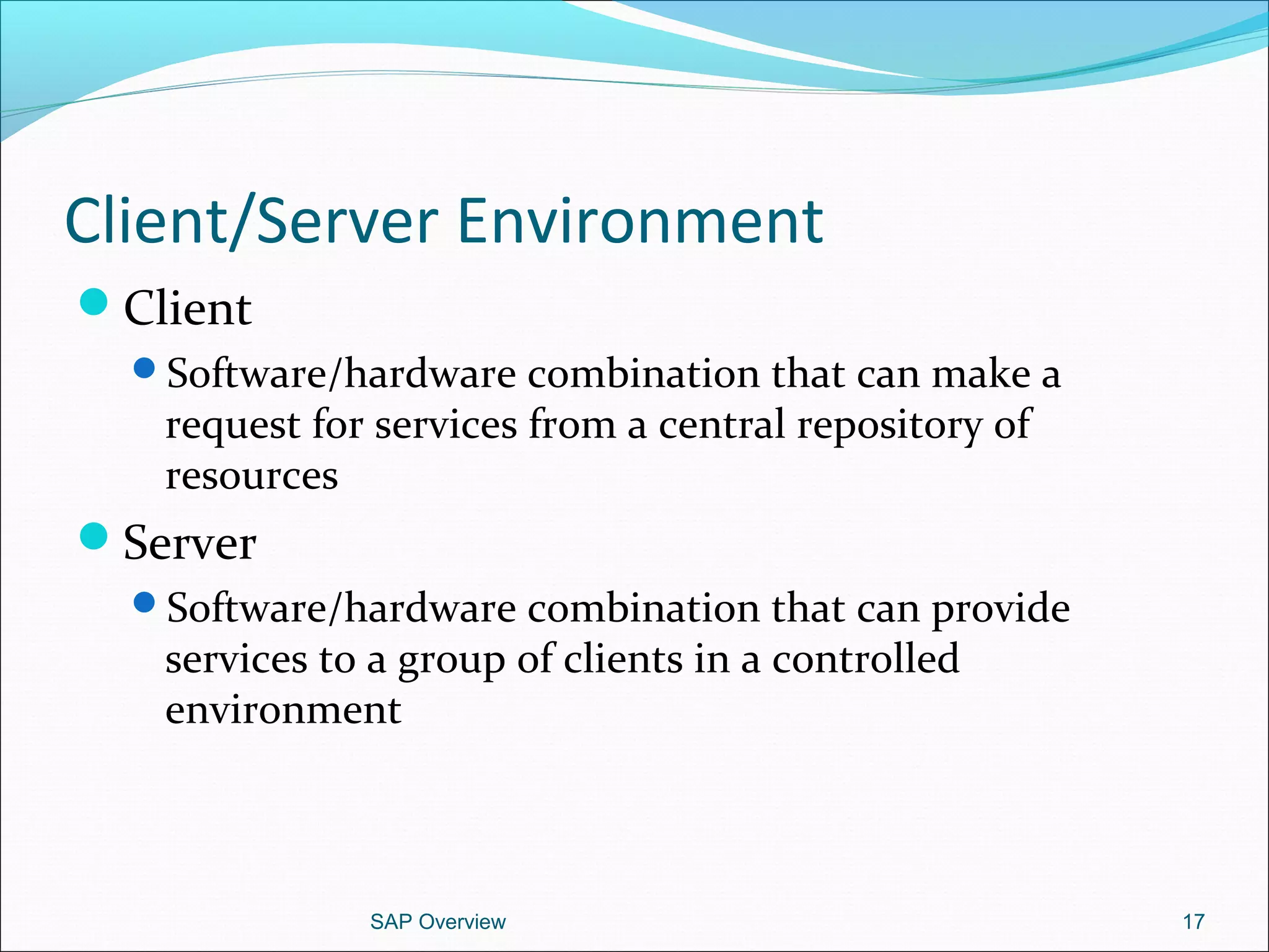 Client/Server Environment
Client
Software/hardware combination that can make a
request for services from a central repository of
resources
Server
Software/hardware combination that can provide
services to a group of clients in a controlled
environment
SAP Overview 17
 