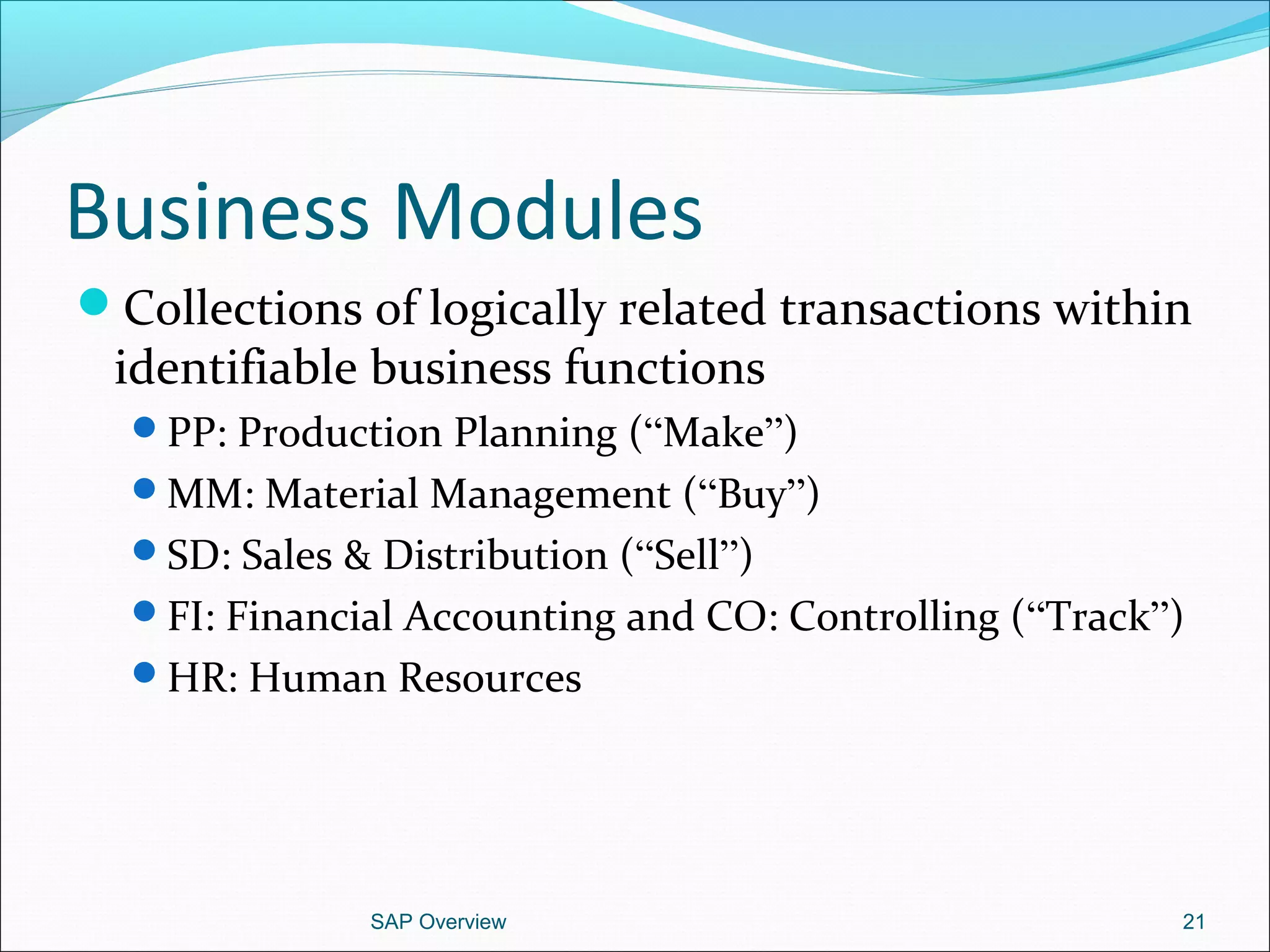 Business Modules
Collections of logically related transactions within
identifiable business functions
PP: Production Planning (“Make”)
MM: Material Management (“Buy”)
SD: Sales & Distribution (“Sell”)
FI: Financial Accounting and CO: Controlling (“Track”)
HR: Human Resources
SAP Overview 21
 