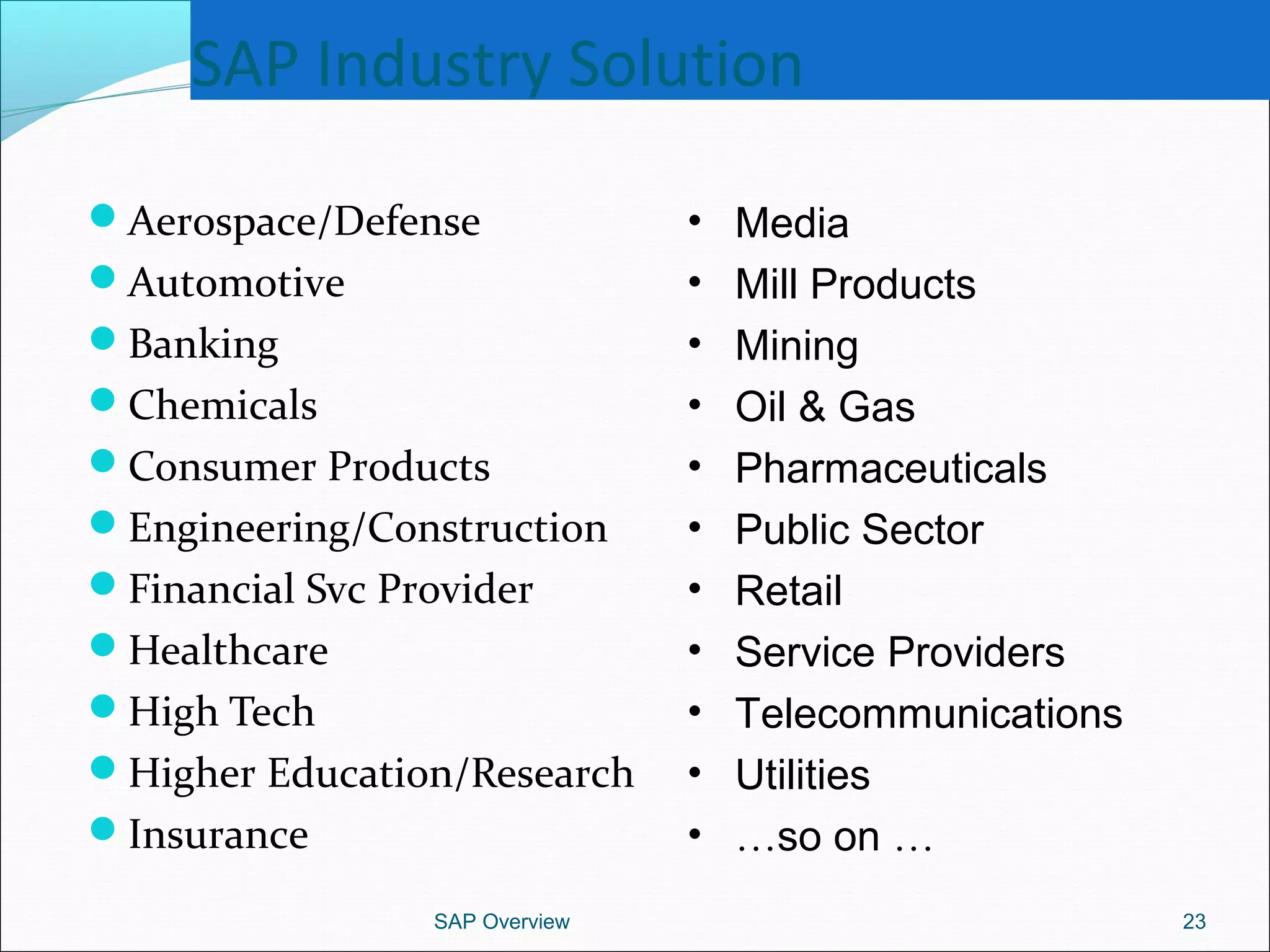 SAP Industry Solution
Aerospace/Defense
Automotive
Banking
Chemicals
Consumer Products
Engineering/Construction
Financial Svc Provider
Healthcare
High Tech
Higher Education/Research
Insurance
SAP Overview 23
• Media
• Mill Products
• Mining
• Oil & Gas
• Pharmaceuticals
• Public Sector
• Retail
• Service Providers
• Telecommunications
• Utilities
• …so on …
 