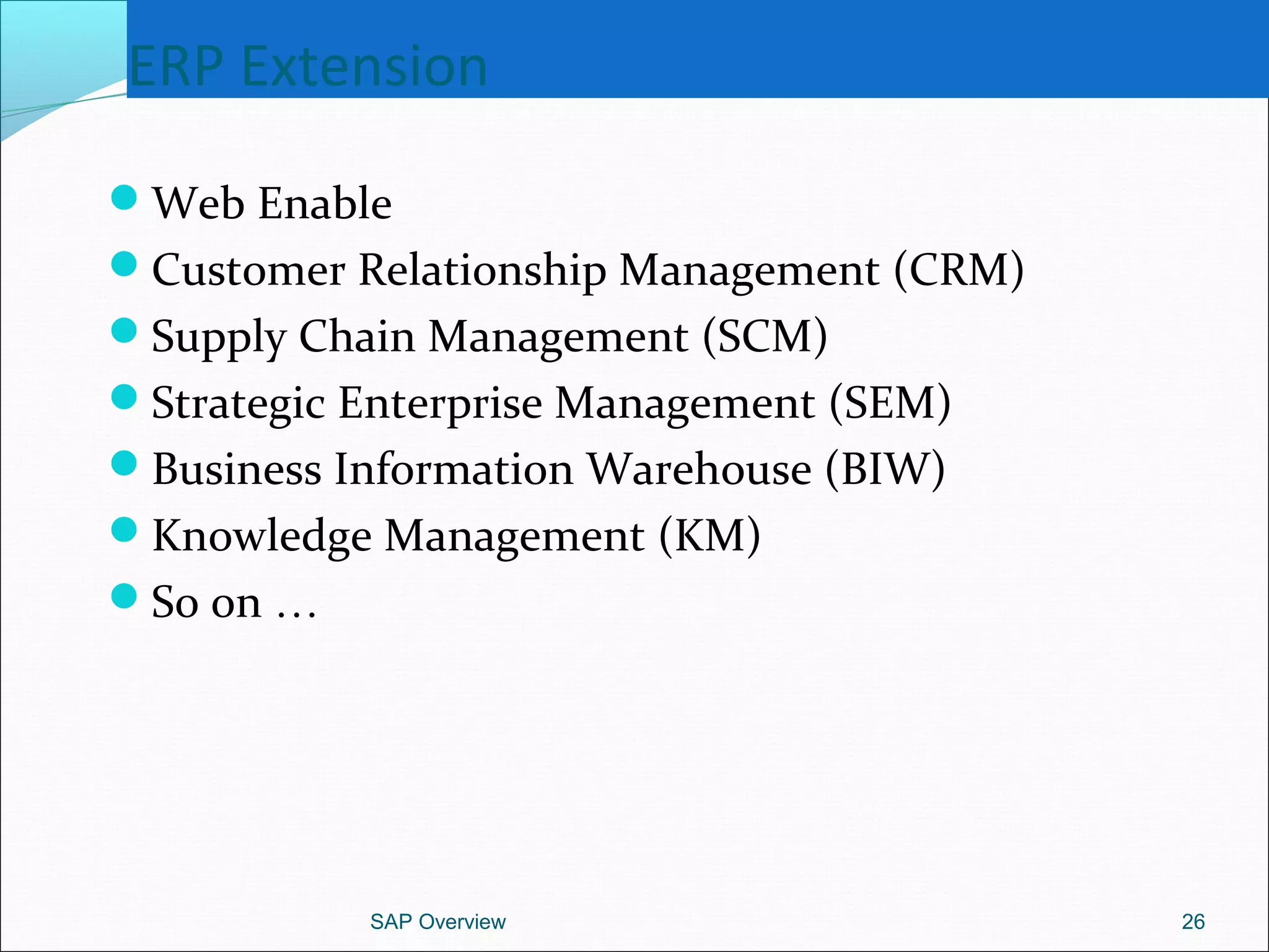 ERP Extension
Web Enable
Customer Relationship Management (CRM)
Supply Chain Management (SCM)
Strategic Enterprise Management (SEM)
Business Information Warehouse (BIW)
Knowledge Management (KM)
So on …
SAP Overview 26
 