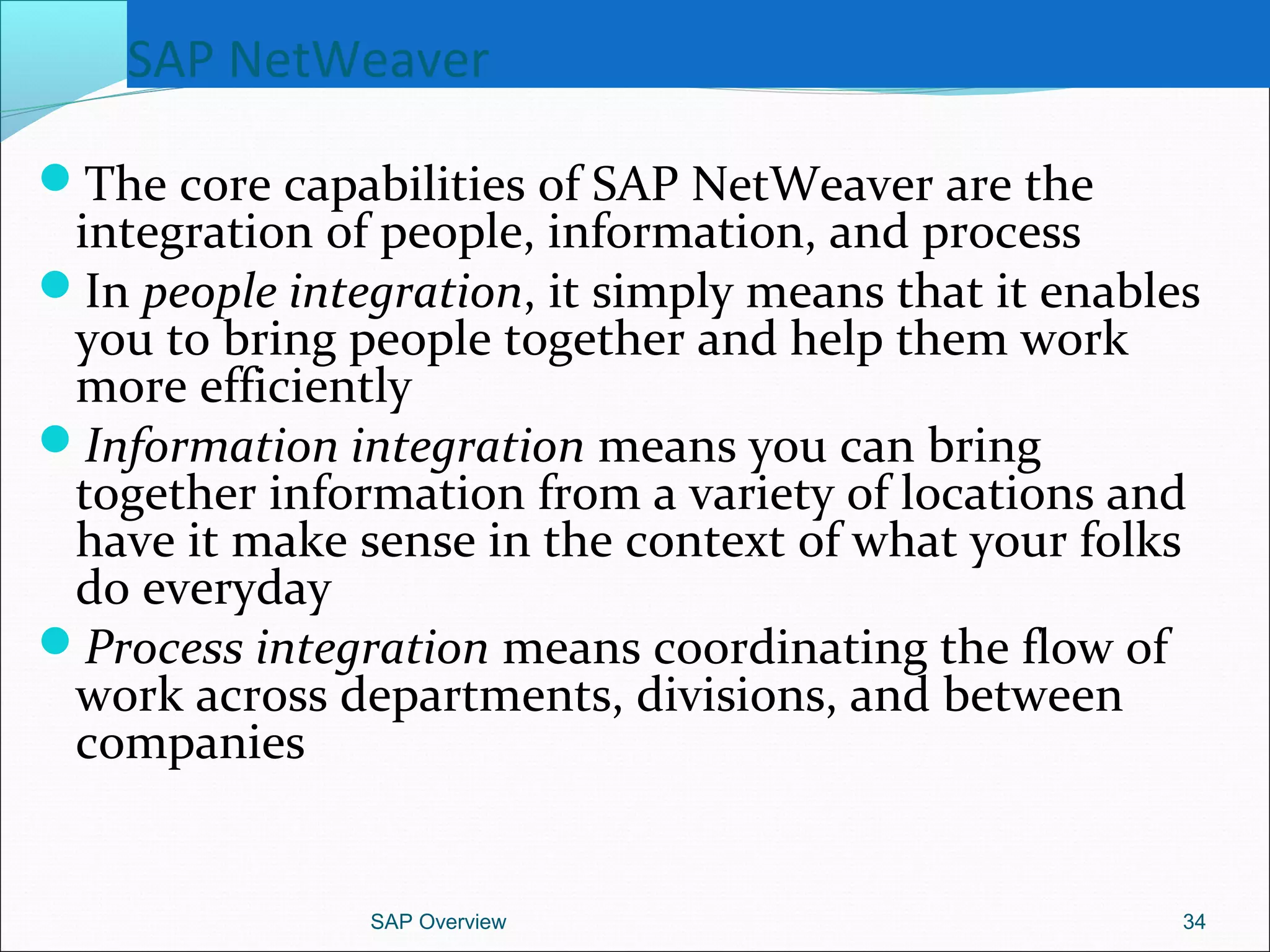 SAP NetWeaver
The core capabilities of SAP NetWeaver are the
integration of people, information, and process
In people integration, it simply means that it enables
you to bring people together and help them work
more efficiently
Information integration means you can bring
together information from a variety of locations and
have it make sense in the context of what your folks
do everyday
Process integration means coordinating the flow of
work across departments, divisions, and between
companies
SAP Overview 34
 
