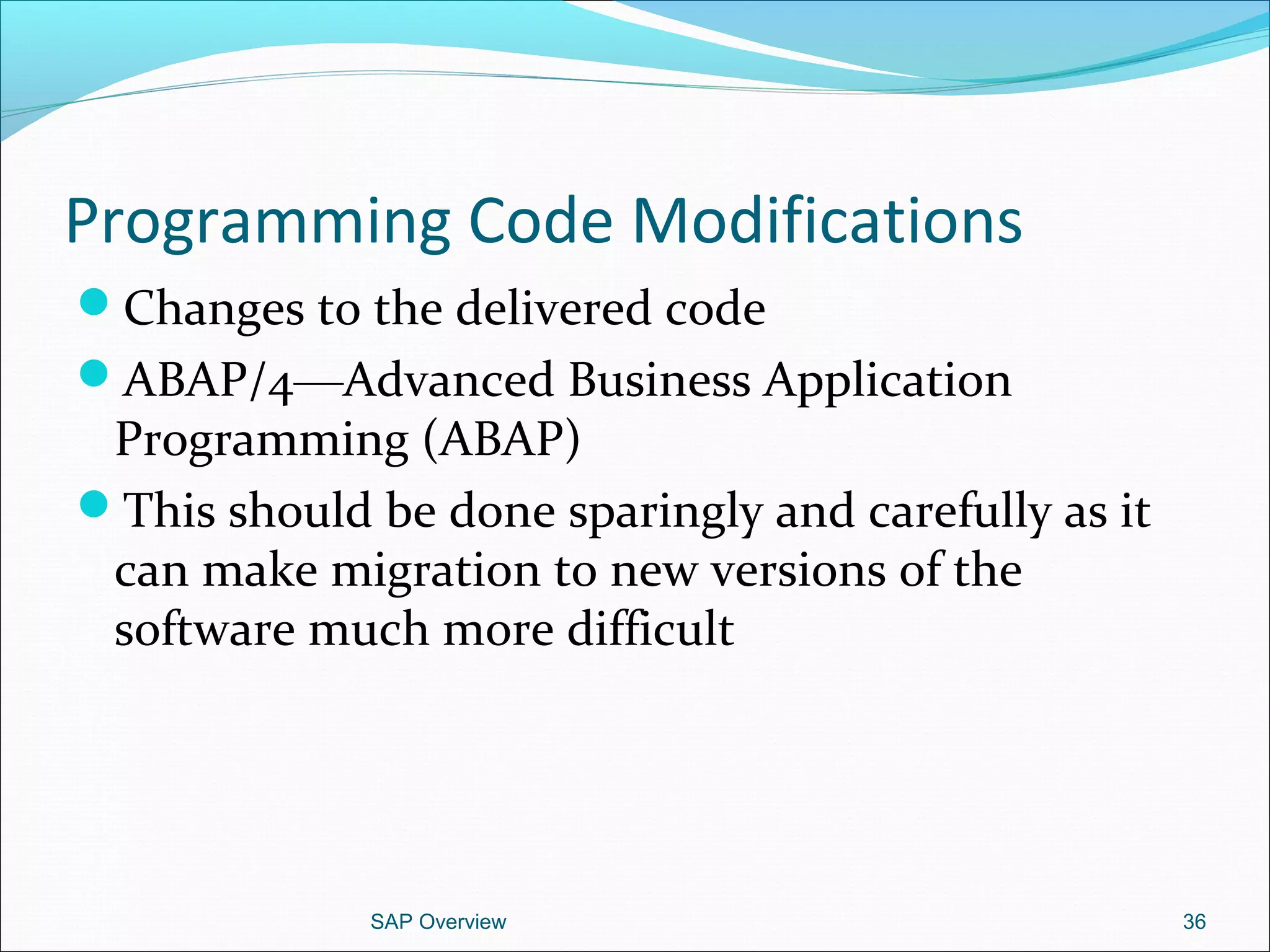 Programming Code Modifications
Changes to the delivered code
ABAP/4—Advanced Business Application
Programming (ABAP)
This should be done sparingly and carefully as it
can make migration to new versions of the
software much more difficult
SAP Overview 36
 