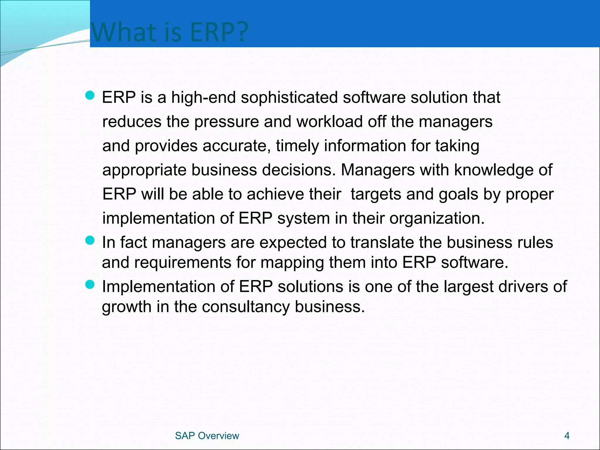 What is ERP?
ERP is a high-end sophisticated software solution that
reduces the pressure and workload off the managers
and provides accurate, timely information for taking
appropriate business decisions. Managers with knowledge of
ERP will be able to achieve their targets and goals by proper
implementation of ERP system in their organization.
In fact managers are expected to translate the business rules
and requirements for mapping them into ERP software.
Implementation of ERP solutions is one of the largest drivers of
growth in the consultancy business.
SAP Overview 4
 