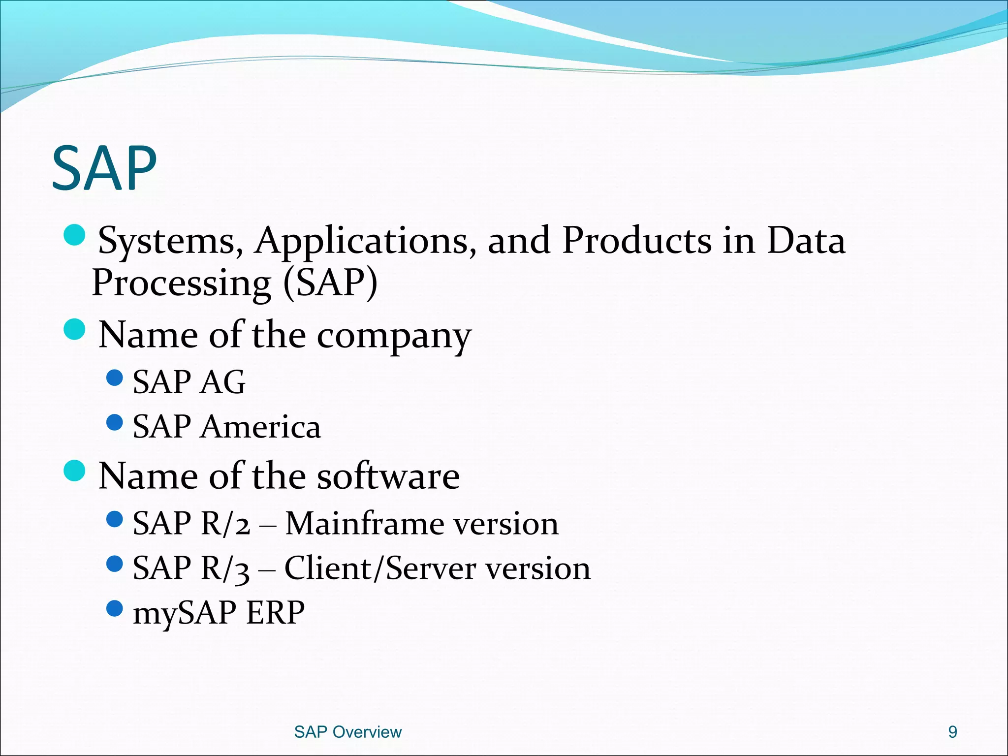 SAP
Systems, Applications, and Products in Data
Processing (SAP)
Name of the company
SAP AG
SAP America
Name of the software
SAP R/2 – Mainframe version
SAP R/3 – Client/Server version
mySAP ERP
SAP Overview 9
 