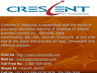Crescent IT Solutions is established with the motto of
providing interactive learning of essential IT related
business courses viz., SAP,SAS, Data
warehousing, QA, .Net, Java etc to anyone, at any time
and at any place and provides an easy, convenient and
effective solution.

Visit Us: http://www.crescentits.com
Mail us : training@crescentits.com
Toll Free No: 1-800-929-0849
Skype Id: crescent_demo1
 