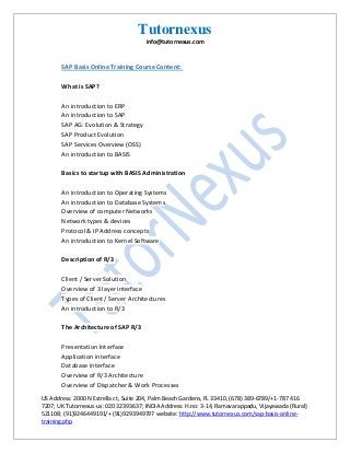 Tutornexus
info@tutornexus.com

SAP Basis Online Training Course Content:
What is SAP?
An introduction to ERP
An introduction to SAP
SAP AG: Evolution & Strategy
SAP Product Evolution
SAP Services Overview (OSS)
An introduction to BASIS
Basics to startup with BASIS Administration
An introduction to Operating Systems
An introduction to Database Systems
Overview of computer Networks
Network types & devices
Protocol & IP Address concepts
An introduction to Kernel Software
Description of R/3
Client / Server Solution
Overview of 3 layer interface
Types of Client / Server Architectures
An introduction to R/3
The Architecture of SAP R/3
Presentation Interface
Application interface
Database interface
Overview of R/3 Architecture
Overview of Dispatcher & Work Processes
US Address: 2000 N Estrella ct, Suite 204, Palm Beach Gardens, FL 33410, (678) 389-6789/+1-787 416
7207; UK Tutornexus-us: 020 32393637; INDIA Address: H.no: 3-14, Ramavarappadu, Vijayawada (Rural)
521108; (91)9246449191/+ (91)9293949797 website: http://www.tutornexus.com/sap-basis-onlinetraining.php

 