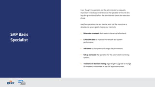 SAP Basis
Specialist
Even though the specialist and the administrator are equally
important in landscape maintenance, the specialist is the one who
lays the groundwork before the administrator starts the execution
phase.
Keel has specialists that are familiar with SAP for more than a
decade and we are gladly helping our clients to:
 Determine a network that needs to be set up beforehand;
 Collect the data to improve the network and system
performance;
 Add users to the system and assign the permissions;
 Set up and assist the operation for the automated monitoring
system;
 Assistance in decision-making regarding the upgrade of change
of hardware, middleware or the ERP applications itself.
 