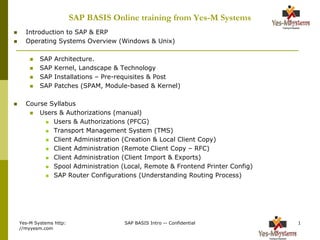 Yes-M Systems http:
//myyesm.com
SAP BASIS Intro -- Confidential 1
SAP BASIS Online training from Yes-M Systems
 Introduction to SAP & ERP
 Operating Systems Overview (Windows & Unix)
 SAP Architecture.
 SAP Kernel, Landscape & Technology
 SAP Installations – Pre-requisites & Post
 SAP Patches (SPAM, Module-based & Kernel)
 Course Syllabus
 Users & Authorizations (manual)
 Users & Authorizations (PFCG)
 Transport Management System (TMS)
 Client Administration (Creation & Local Client Copy)
 Client Administration (Remote Client Copy – RFC)
 Client Administration (Client Import & Exports)
 Spool Administration (Local, Remote & Frontend Printer Config)
 SAP Router Configurations (Understanding Routing Process)
 