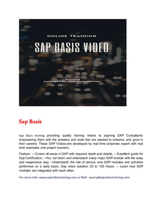 Sap Basis
Sap Basis training providing quality training videos to aspiring SAP Consultants
empowering them with the answers and tools that are needed to enhance and grow in
their careers. These SAP Videos are developed by real time corporate expert with real
time examples and project scenario.
Feature: -- Covers all areas in SAP with required depth and details, -- Excellent guide for
Sap Certification, --You can learn and understand every major SAP module with the easy
and inexpensive way, --Understand the role of various core SAP modules and activities
performed on a daily basis. Sap video duration 20 to 100 Hours. -- Learn how SAP
modules are integrated with each other.
For more info: www.sapvideotraining.com or Mail : query@sapvideotraining.com
 