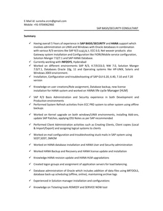 E-Mail id: suresha.srcm@gmail.com
Mobile: +91-9704962960
SAP BASIS/SECURITY CONSULTANT
Summary
 Having overall 5 Years of experience in SAP BASIS/SECURITY and HANA support which
involves administration on UNIX and Windows with Oracle databases in combination
with various R/3 versions like SAP R/3 4.6C/4.7, ECC 6.0, Net weaver products also
Gateway system Installation and Configuration like FIORI/Mobile service configuration,
Solution Manger 7.0/7.1 and SAP HANA Database.
 Currently working with INFOSYS, Hyderabad
 Worked on different environments SAP R/3, 4.7/ECC6.0, NW 7.0, Solution Manger
7.0/7.1, Databases Oracle 10g, 11 and Operating systems like HP-UNIX, Solaris and
Windows 2003 environment.
 Installation, Configuration and troubleshooting of SAP GUI 6.20, 6.40, 7.10 and 7.20
version
 Knowledge on user creations/Role assignment, Database backup, new license
installation for HANA system and worked on HANA life cycle Manager (HLM)
 SAP R/3 Basis Administration and Security experience in both Development and
Production environments
 Performed System Refresh activities from ECC PRD system to other system using offline
backups
 Worked on Kernel upgrade on both windows/UNIX environments, installing Add-ons,
update SAP Patches, applying OSS Notes as per SAP recommended
 Performed Client Administration activities such as Creating Clients, Client copies (Local
& Import/Export) and assigning logical systems to clients
 Worked on mail configuration and troubleshooting stuck mails in SAP system using
SCOT,SOST, SMICM
 Worked on HANA database installation and HANA User and Security administration
 Worked HANA Backup and Recovery and HANA license update and installation
 Knowledge HANA revision update and HANA HLM upgradations
 Created logon groups and assignment of application servers for load balancing.
 Database administration of Oracle which includes addition of data files using BRTOOLS,
database back-up scheduling (offline, online), maintaining archive logs
 Experienced in Solution manager installation and configurations
 Knowledge on Ticketing tools REMEDY and SERVICE NOW tool
 
