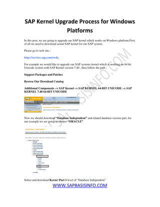 WWW.SAPBASISINFO.COM
SAP Kernel Upgrade Process for Windows
Platforms
In this post, we are going to upgrade our SAP kernel which works on Windows platform.First
of all we need to download actual SAP kernel for our SAP system.
Please go to web site ;
http://service.sap.com/swdc
For example we would like to upgrade our SAP systems kernel which is working on 64 bit
Unicode system with SAP Kernel version 7.40 , then follow the path ;
Support Packages and Patches
Browse Our Download Catalog
Additional Components –> SAP Kernel –> SAP KERNEL 64-BIT UNICODE –> SAP
KERNEL 7.40 64-BIT UNICODE
Now we should download “Database Independent” and related database version part, for
our example we are going to choose “ORACLE”
Select and download Kernel Part 1 level of “Database Independent”
 