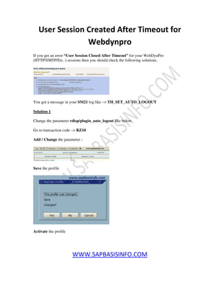 WWW.SAPBASISINFO.COM
User Session Created After Timeout for
Webdynpro
If you get an error “User Session Closed After Timeout” for your WebDynPro
(HTTP/SMTP/Etc..) sessions then you should check the following solutions.
You got a message in your SM21 log like –> TH_SET_AUTO_LOGOUT
Solution 1
Change the parameter rdisp/plugin_auto_logout like below
Go to transaction code –> RZ10
Add / Change the parameter ;
Save the profile
Activate the profile
 