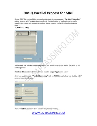 WWW.SAPBASISINFO.COM
OMIQ Parallel Process for MRP
If your MRP background jobs are running too long then you can use “Paralles Processing”
option for your MRP process.You can choose the destination of application systems for
parallel processing and number of sessions for the process easily via related transaction
code…
TCODE –> OMIQ
Destination for Paralel Processing : Select the Application servers which you want to use
for this process
Number of Session : Select the Session number for per Application server
Also you need to select “Parallel Processing” tick on MD01 tcode before you start the MRP
process to use this feature.
Now your MRP process will be finished much more quickly…
 