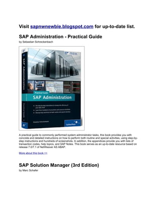 Visit sapnwnewbie.blogspot.com for up-to-date list.

SAP Administration - Practical Guide
by Sebastian Schreckenbach




A practical guide to commonly performed system administrator tasks, this book provides you with
concrete and detailed instructions on how to perform both routine and special activities, using step-by-
step instructions and hundreds of screenshots. In addition, the appendices provide you with lists of
transaction codes, help topics, and SAP Notes. This book serves as an up-to-date resource based on
release 7.0/7.1 of NetWeaver AS ABAP.

More about this book >>



SAP Solution Manager (3rd Edition)
by Marc Schafer
 