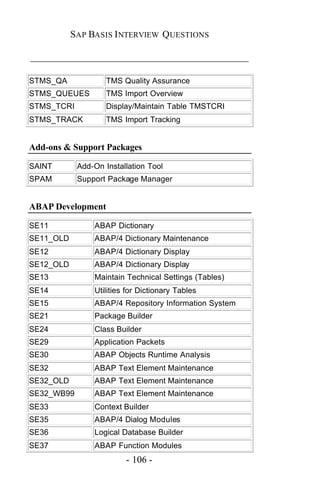 SAP BASIS I NTERVIEW QUESTIONS

_____________________________________________

STMS_QA             TMS Quality Assurance
STMS_QUEUES         TMS Import Overview
STMS_TCRI           Display/Maintain Table TMSTCRI
STMS_TRACK          TMS Import Tracking


Add-ons & Support Packages

SAINT       Add-On Installation Tool
SPAM        Support Package Manager


ABAP Development

SE11            ABAP Dictionary
SE11_OLD        ABAP/4 Dictionary Maintenance
SE12            ABAP/4 Dictionary Display
SE12_OLD        ABAP/4 Dictionary Display
SE13            Maintain Technical Settings (Tables)
SE14            Utilities for Dictionary Tables
SE15            ABAP/4 Repository Information System
SE21            Package Builder
SE24            Class Builder
SE29            Application Packets
SE30            ABAP Objects Runtime Analysis
SE32            ABAP Text Element Maintenance
SE32_OLD        ABAP Text Element Maintenance
SE32_WB99       ABAP Text Element Maintenance
SE33            Context Builder
SE35            ABAP/4 Dialog Modules
SE36            Logical Database Builder
SE37            ABAP Function Modules
                         - 106 -
 
