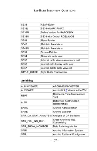SAP BASIS I NTERVIEW QUESTIONS

_____________________________________________

SE38             ABAP Editor
SE38L            SE38 with RCIFIMAX
SE38M            Define Variant for RAPOKZFX
SE38N            SE38 with Default RDELALOG
SE41             Menu Painter
SE43             Maintain Area Menu
SE43N            Maintain Area Menu
SE51             Screen Painter
SE54             Generate table view
SE55             Internal table view maintenance call
SE56             internal call: display table view
SE57             internal delete table view call
STYLE _GUIDE     Style Guide Transaction


Archiving

ALINKVIEWER                  ARCHIVELINKVIEWER
ALVIEWER                     ArchiveLink? Viewer in the Web
                             Residence Time Maintenance
RZPT
                             Tool
                             Determine ASH/DOREX
ALO1
                             Relationships
SARA                         Archive Administration
SARE                         Archive Explorer
SAR_DA_STAT_ANALYSIS Analysis of DA Statistics
                             Cross-Archiving-Obj.
SAR_OBJ_IND_CUS
                             Customizing
SAR_SHOW_MONITOR             Data Archiving Monitor
SARI                         Archive Information System
SARJ                         Archive Retrieval Configurator

                          - 107 -
 