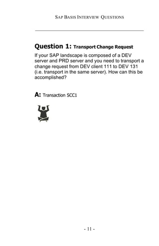 SAP BASIS I NTERVIEW QUESTIONS

_____________________________________________


Question 1: Transport Change Request
If your SAP landscape is composed of a DEV
server and PRD server and you need to transport a
change request from DEV client 111 to DEV 131
(i.e. transport in the same server). How can this be
accomplished?


A: Transaction SCC1




                       - 11 -
 