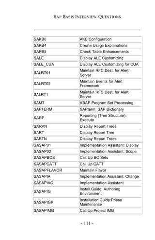 SAP BASIS I NTERVIEW QUESTIONS

_____________________________________________

SAKB0                 AKB Configuration
SAKB4                 Create Usage Explanations
SAKB5                 Check Table Enhancements
SALE                  Display ALE Customizing
SALE_CUA              Display ALE Customizing for CUA
                      Maintain RFC Dest. for Alert
SALRT01
                      Server
                      Maintain Events for Alert
SALRT02
                      Framework
                      Maintain RFC Dest. for Alert
SALRT1
                      Server
SAMT                  ABAP Program Set Processing
SAPTERM               SAPterm: SAP Dictionary
                      Reporting (Tree Structure):
SARP
                      Execute
SARPN                 Display Report Trees
SART                  Display Report Tree
SARTN                 Display Report Trees
SASAP01               Implementation Assistant: Display
SASAP02               Implementation Assistant: Scope
SASAPBCS              Call Up BC Sets
SASAPCATT             Call Up CATT
SASAPFLAVOR           Maintain Flavor
SASAPIA               Implementation Assistant: Change
SASAPIAC              Implementation Assistant
                      Install.Guide: Authoring
SASAPIG
                      Environment
                      Installation Guide:Phase
SASAPIGP
                      Maintenance
SASAPIMG              Call Up Project IMG


                       - 111 -
 