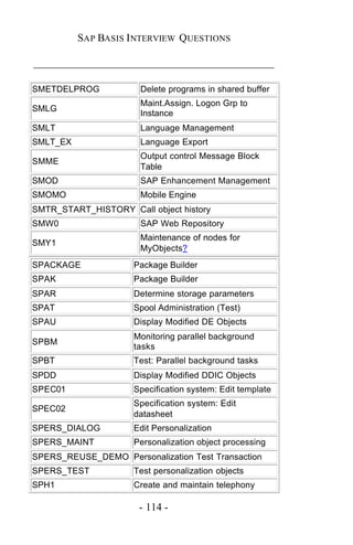 SAP BASIS I NTERVIEW QUESTIONS

_____________________________________________

SMETDELPROG            Delete programs in shared buffer
                       Maint.Assign. Logon Grp to
SMLG
                       Instance
SMLT                   Language Management
SMLT_EX                Language Export
                       Output control Message Block
SMME
                       Table
SMOD                   SAP Enhancement Management
SMOMO                  Mobile Engine
SMTR_START_HISTORY Call object history
SMW0                   SAP Web Repository
                       Maintenance of nodes for
SMY1
                       MyObjects?
SPACKAGE             Package Builder
SPAK                 Package Builder
SPAR                 Determine storage parameters
SPAT                 Spool Administration (Test)
SPAU                 Display Modified DE Objects
                     Monitoring parallel background
SPBM
                     tasks
SPBT                 Test: Parallel background tasks
SPDD                 Display Modified DDIC Objects
SPEC01               Specification system: Edit template
                     Specification system: Edit
SPEC02
                     datasheet
SPERS_DIALOG         Edit Personalization
SPERS_MAINT          Personalization object processing
SPERS_REUSE_DEMO Personalization Test Transaction
SPERS_TEST           Test personalization objects
SPH1                 Create and maintain telephony

                      - 114 -
 