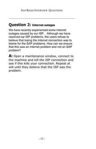 SAP BASIS I NTERVIEW QUESTIONS

_____________________________________________

Question 2: Internet outages
We have recently experienced some internet
outages caused by our ISP. Although we have
resolved our ISP problems, the users refuse to
believe that losing the internet connection was to
blame for the SAP problems. How can we ensure
that this was an internet problem and not an SAP
problem?

A: Open a maintenance window, connect to
the machine and kill the ISP connection and
see if this kills your connection. Repeat at
will until they believe that the ISP was the
problem.




                       - 12 -
 