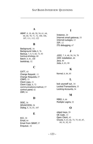 SAP BASIS I NTERVIEW QUESTIONS

_____________________________________________



               A                                             I
ABAP, 8, 10, 40, 50, 54, 61, 64,
  66, 68, 70, 71, 72, 100, 106,              Instance, 20
  107, 111, 112, 122                         Internet email gateway, 53
                                             Internet outages, 12
                                             ISP, 12
               B                             ITS debugging, 67
Background, 16
Background Jobs, 8, 76                                       J
Backup, 7, 8, 9, 60, 73, 93
backup strategy, 60                          J2EE, 7, 8, 40, 50, 54, 70
Batch, 8, 81, 100                            J2EE installation, 40
bootstrap, 52                                Java, 40
                                             Jobs, 8, 83, 99

               C
                                                            K
CATT, 43
Change Request , 11                          Kernel, 8, 84, 85
Change Requests, 27
CINFO, 33                                                   L
Client copy, 21
Client Copy, 8, 72                           lock yourself out , 34
communications method, 57                    Locked Transactions, 33
control panel, 42                            Locking Accounts, 34
CRM, 54
                                                            M
               D                             MIRO, 8, 66
DDIC, 36                                     Multiple Logins, 32
DEVACCESS, 28
Dialog, 8, 16, 81, 107                                      O
                                             object keys, 29
               E                             OK Code, 13
ECC, 39                                      Open Client, 43
Email, 44                                    Oracle, 9, 63, 66, 73, 75, 85, 87,
Email from SBWP, 57                             89, 91, 92, 93
Enqueue, 16


                                   - 123 -
 