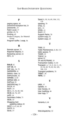 SAP BASIS I NTERVIEW QUESTIONS

_____________________________________________

              P                            Spool, 8, 10, 16, 69, 104, 115,
                                              116
paging space, 40                           spooling, 79
password exception list, 24                ST02, 56
passwords , 23                             st11, 14
Patch Level, 17                            STMS, 15
printer, 69, 74                            SU01, 57
Printing, 45                               Support Packs, 70
Product Category. See Material             system copy, 62
   Group                                   System copy, 65
Program buffer / swap, 56
                                                           T
              R
                                           T000, 22
Remote server, 75                          Table Maintenance, 8, 80, 113
Repaired Objects, 31                       table spaces, 79
Restarting server, 64                      TADIR, 25
RFC, 58                                    TDEVC, 26
                                           telnet, 42
              S                            TP and R3TRANS, 35
                                           Transaction Codes, 14, 84
SALE, 62                                   Transport , 6, 7, 8, 9, 10, 11, 15,
SAP DB, 38                                    29, 30, 49, 78, 82, 94, 105,
SAP_ALL, 36, 72                               106, 110
SAPADMIN, 41                               Transport problems, 78
SAPALL User, 36                            TRBAT, 30
SAPconsole, 42                             TSTC, 13
SAPDBA , 8, 85
SAPGUI 640, 41
SAPInst, 59
                                                           U
SAPVIEW.log, 55                            UNIX, 37
SCC4, 43                                   Update, 16
SCOT, 53                                   User Access, 28
SE11, 33, 36, 80, 106                      User Auditing, 46
SE38, 68, 78, 107                          User logs, 77
se93, 14
Secondary Index, 71
SEO6, 43
                                                           V
Shopping Cart                              Variants, 8, 68
   updating status, 80
SM37, 8, 47, 69, 99
SMTP, 53
                                                          W
SO16, 57                                   Web dispatcher, 52

                                 - 124 -
 