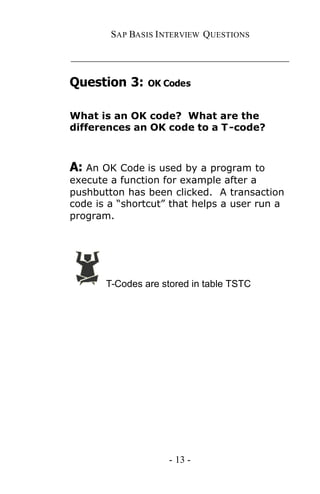 SAP BASIS I NTERVIEW QUESTIONS

_____________________________________________

Question 3:     OK Codes


What is an OK code? What are the
differences an OK code to a T -code?



A: An OK Code is used by a program to
execute a function for example after a
pushbutton has been clicked. A transaction
code is a “shortcut” that helps a user run a
program.




       T-Codes are stored in table TSTC




                    - 13 -
 