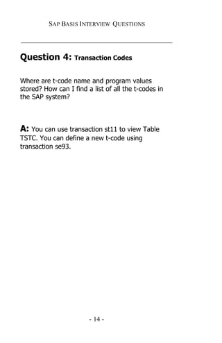 SAP BASIS I NTERVIEW QUESTIONS

_____________________________________________

Question 4: Transaction Codes

Where are t-code name and program values
stored? How can I find a list of all the t-codes in
the SAP system?



A: You can use transaction st11 to view Table
TSTC. You can define a new t-code using
transaction se93.




                        - 14 -
 