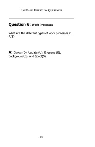 SAP BASIS I NTERVIEW QUESTIONS

_____________________________________________

Question 6: Work Processes

What are the different types of work processes in
R/3?




A: Dialog (D), Update (U), Enqueue (E),
Background(B), and Spool(S).




                       - 16 -
 