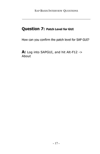 SAP BASIS I NTERVIEW QUESTIONS

_____________________________________________


Question 7:      Patch Level for GUI


How can you confirm the patch level for SAP GUI?



A: Log into SAPGUI, and hit Alt-F12 ->
About




                      - 17 -
 