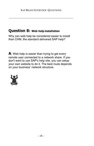 SAP BASIS I NTERVIEW QUESTIONS

_____________________________________________




Question 8:       Web help installation
Why can web help be considered easier to install
than CHM, the standard delivered SAP help?




A: Web help is easier than trying to get every
remote user connected to a network share. If you
don't want to use SAP's help site, you can setup
your own website to do it. The best route depends
on your business’ network structure.




                       - 18 -
 