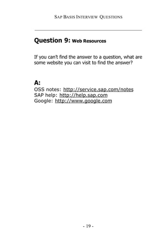 SAP BASIS I NTERVIEW QUESTIONS

_____________________________________________

Question 9: Web Resources

If you can’t find the answer to a question, what are
some website you can visit to find the answer?



A:
OSS notes: http://service.sap.com/notes
SAP help: http://help.sap.com
Google: http://www.google.com




                       - 19 -
 